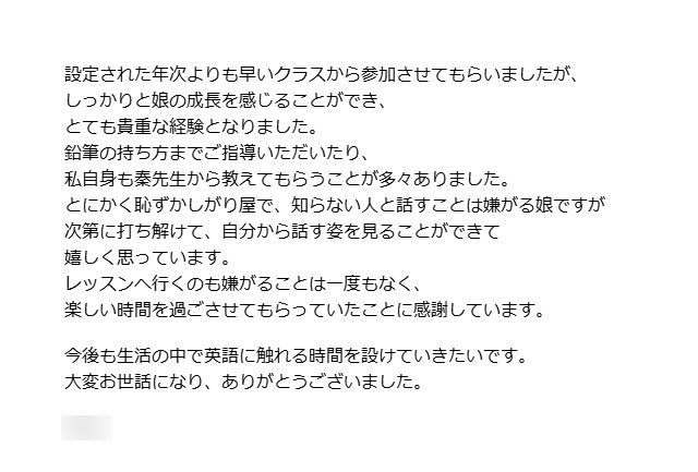 幼児クラスに通っていた保護者さまからのメッセージです。引っ越しによるお別れの際に、お子さまの成長を振り返りながら、教室へのお礼のことばをいただきました。